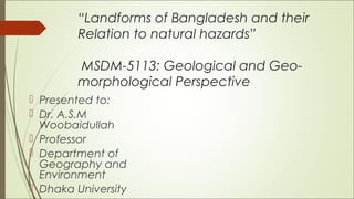 “Landforms of Bangladesh and their
Relation to natural hazards”
MSDM-5113: Geological and Geo-
morphological Perspective
 
 Presented to:
 Dr. A.S.M
Woobaidullah
 Professor
 Department of
Geography and
Environment
 Dhaka University
 