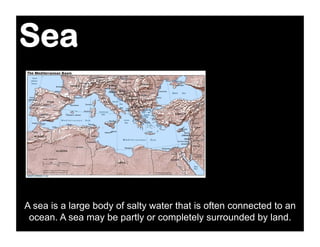 Sea




A sea is a large body of salty water that is often connected to an
 ocean. A sea may be partly or completely surrounded by land.
 