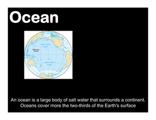 Ocean




An ocean is a large body of salt water that surrounds a continent.
    Oceans cover more the two-thirds of the Earth's surface
 