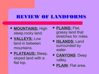 REVIEW OF LANDFORMS
 MOUNTAINS: High
steep,rocky land.
 VALLEYS: Low
land in between
mountains.
 PLATEAUS: Steep,
sloped land with a
flat top.
 PLAINS: Flat,
grassy land that
stretches for miles.
 ISLANDS: Land
surrounded by
water.
 CANYONS: Deep
valley.
 PLAIN: Flat area.
 