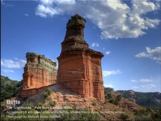 Butte
The “Lighthouse,” Palo Duro Canyon, Texas
An isolated hill with steep sides and a flat top, smaller than a mesa, formed by erosion
Photograph by Anthony Boyer, MyShot
 