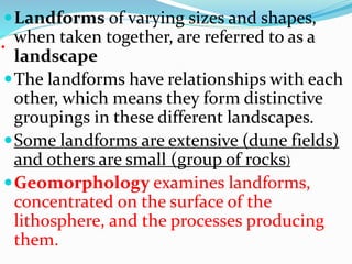 .
Landforms of varying sizes and shapes,
when taken together, are referred to as a
landscape
The landforms have relationships with each
other, which means they form distinctive
groupings in these different landscapes.
Some landforms are extensive (dune fields)
and others are small (group of rocks)
Geomorphology examines landforms,
concentrated on the surface of the
lithosphere, and the processes producing
them.
 
