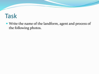 Task
 Write the name of the landform, agent and process of
the following photos.
 