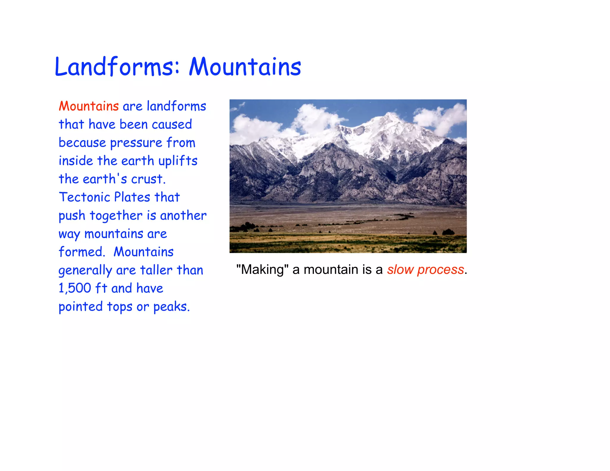 Landforms: Mountains
Mountains are landforms
that have been caused
because pressure from
inside the earth uplifts
the earth's crust.
Tectonic Plates that
push together is another
way mountains are
formed. Mountains
generally are taller than   "Making" a mountain is a slow process.
1,500 ft and have
pointed tops or peaks.
 