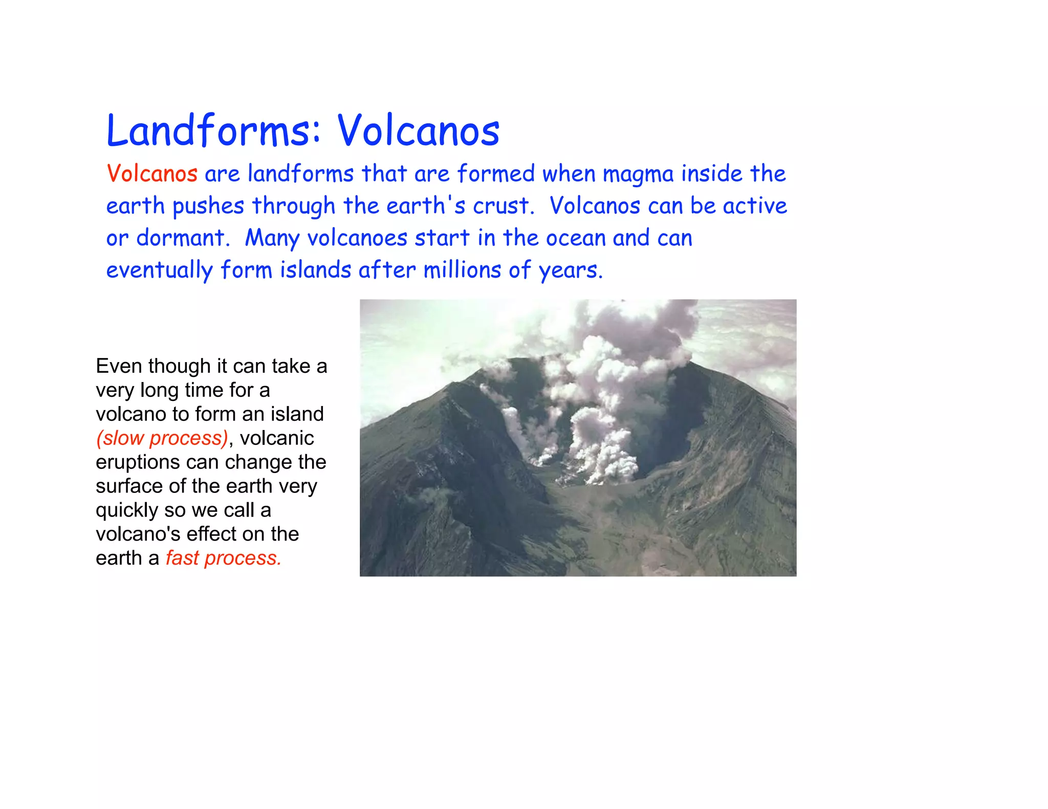 Landforms: Volcanos
 Volcanos are landforms that are formed when magma inside the
 earth pushes through the earth's crust. Volcanos can be active
 or dormant. Many volcanoes start in the ocean and can
 eventually form islands after millions of years.



Even though it can take a
very long time for a
volcano to form an island
(slow process), volcanic
eruptions can change the
surface of the earth very
quickly so we call a
volcano's effect on the
earth a fast process.
 