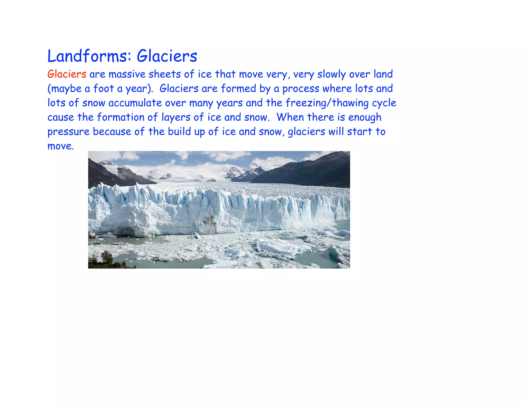 Landforms: Glaciers
Glaciers are massive sheets of ice that move very, very slowly over land
(maybe a foot a year). Glaciers are formed by a process where lots and
lots of snow accumulate over many years and the freezing/thawing cycle
cause the formation of layers of ice and snow. When there is enough
pressure because of the build up of ice and snow, glaciers will start to
move.
 