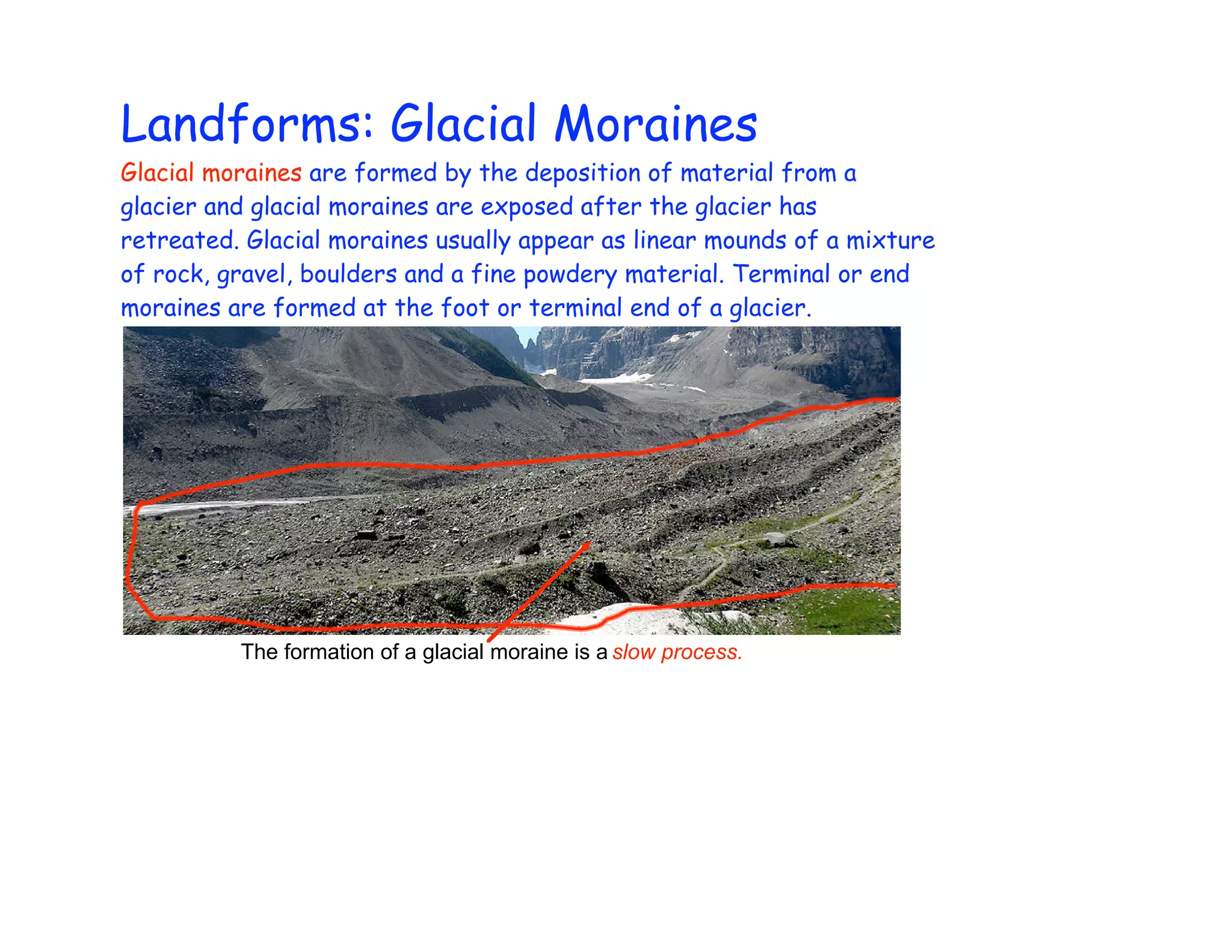 Landforms: Glacial Moraines
Glacial moraines are formed by the deposition of material from a
glacier and glacial moraines are exposed after the glacier has
retreated. Glacial moraines usually appear as linear mounds of a mixture
of rock, gravel, boulders and a fine powdery material. Terminal or end
moraines are formed at the foot or terminal end of a glacier.




          The formation of a glacial moraine is a slow process.
 