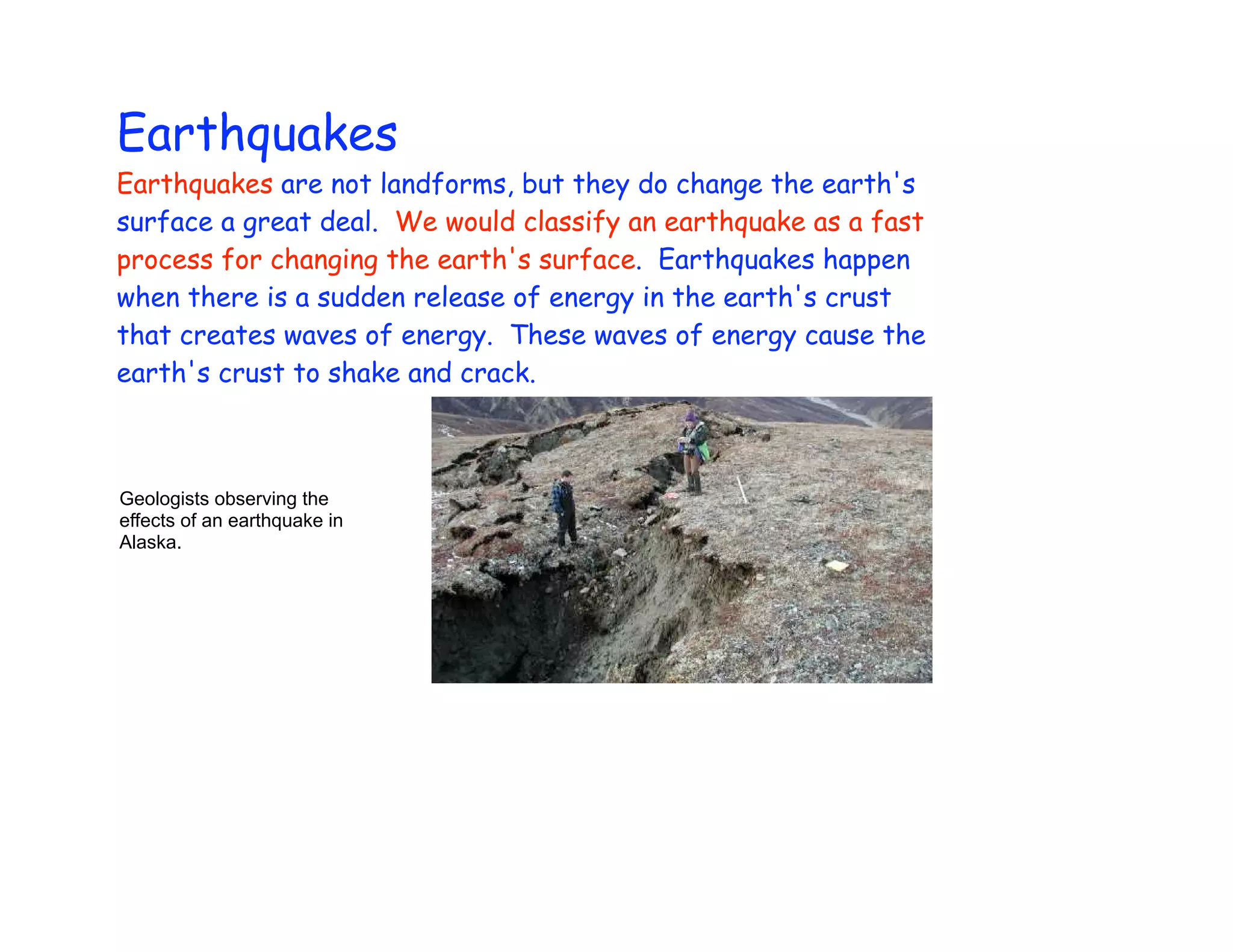 Earthquakes
Earthquakes are not landforms, but they do change the earth's
surface a great deal. We would classify an earthquake as a fast
process for changing the earth's surface. Earthquakes happen
when there is a sudden release of energy in the earth's crust
that creates waves of energy. These waves of energy cause the
earth's crust to shake and crack.



Geologists observing the
effects of an earthquake in
Alaska.
 