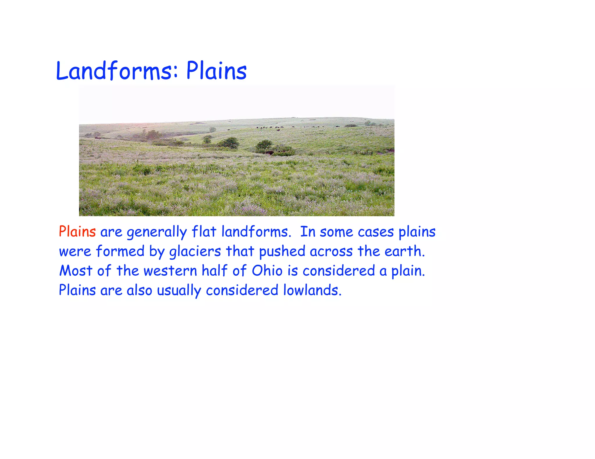 Landforms: Plains




Plains are generally flat landforms. In some cases plains
were formed by glaciers that pushed across the earth.
Most of the western half of Ohio is considered a plain.
Plains are also usually considered lowlands.
 