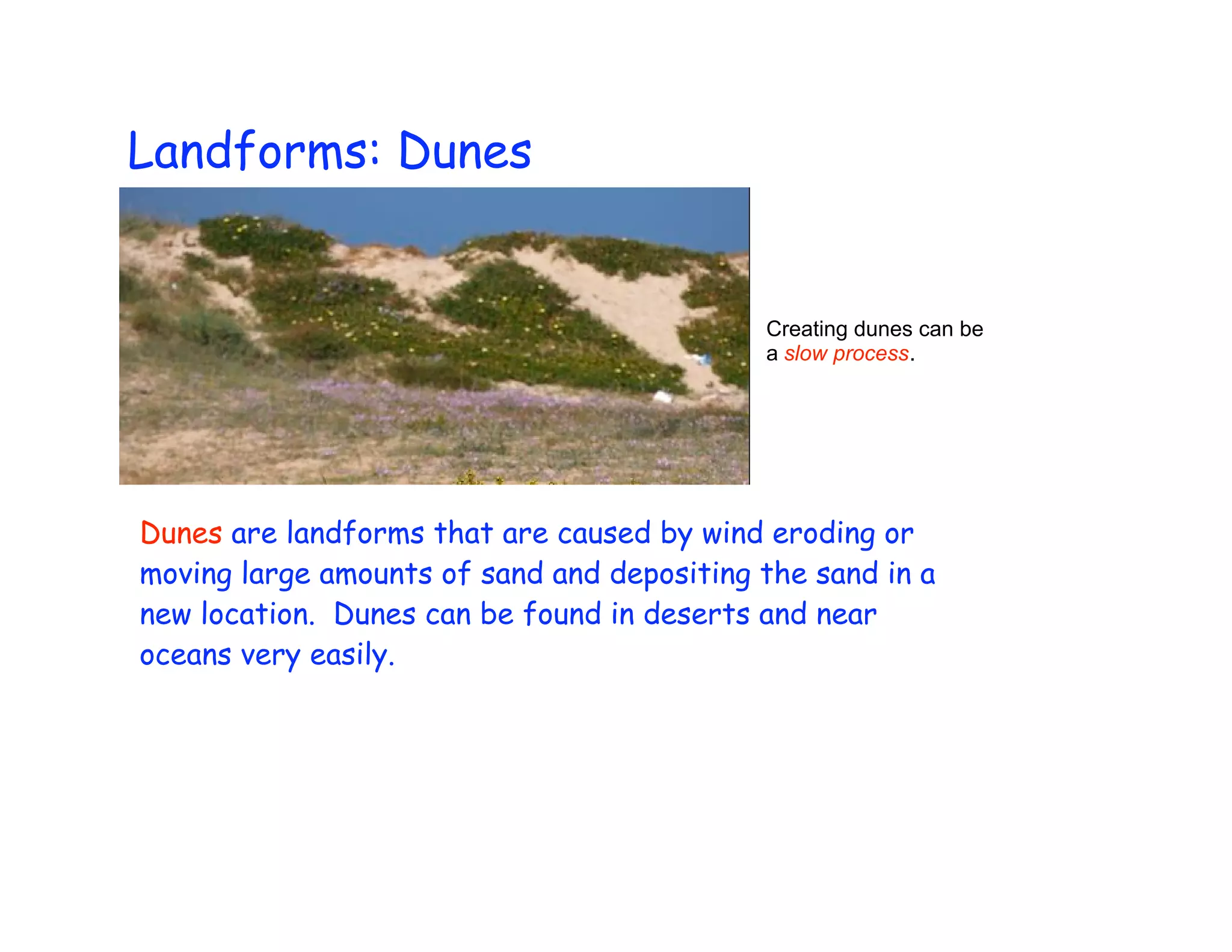 Landforms: Dunes


                                            Creating dunes can be
                                            a slow process.




Dunes are landforms that are caused by wind eroding or
moving large amounts of sand and depositing the sand in a
new location. Dunes can be found in deserts and near
oceans very easily.
 