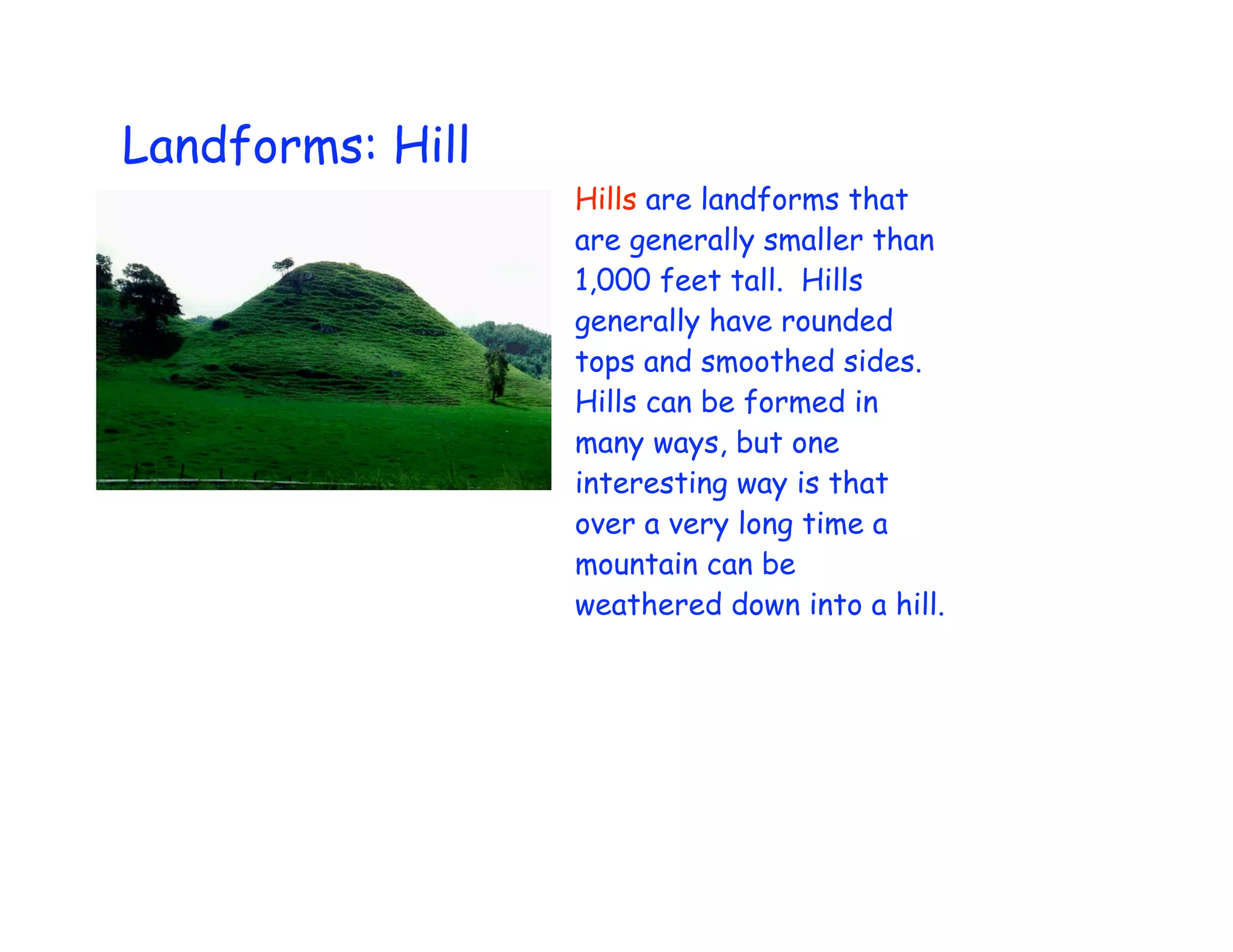 Landforms: Hill
                  Hills are landforms that
                  are generally smaller than
                  1,000 feet tall. Hills
                  generally have rounded
                  tops and smoothed sides.
                  Hills can be formed in
                  many ways, but one
                  interesting way is that
                  over a very long time a
                  mountain can be
                  weathered down into a hill.
 