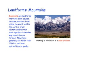 Landforms: Mountains
Mountains are landforms
that have been caused
because pressure from
inside the earth uplifts
the earth's crust.
Tectonic Plates that
push together is another
way mountains are
formed. Mountains
generally are taller than   "Making" a mountain is a slow process.
1,500 ft and have
pointed tops or peaks.
 