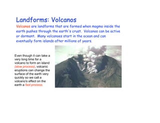 Landforms: Volcanos
 Volcanos are landforms that are formed when magma inside the
 earth pushes through the earth's crust. Volcanos can be active
 or dormant. Many volcanoes start in the ocean and can
 eventually form islands after millions of years.



Even though it can take a
very long time for a
volcano to form an island
(slow process), volcanic
eruptions can change the
surface of the earth very
quickly so we call a
volcano's effect on the
earth a fast process.
 