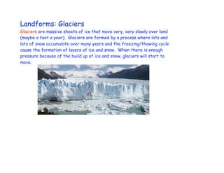 Landforms: Glaciers
Glaciers are massive sheets of ice that move very, very slowly over land
(maybe a foot a year). Glaciers are formed by a process where lots and
lots of snow accumulate over many years and the freezing/thawing cycle
cause the formation of layers of ice and snow. When there is enough
pressure because of the build up of ice and snow, glaciers will start to
move.
 