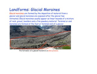 Landforms: Glacial Moraines
Glacial moraines are formed by the deposition of material from a
glacier and glacial moraines are exposed after the glacier has
retreated. Glacial moraines usually appear as linear mounds of a mixture
of rock, gravel, boulders and a fine powdery material. Terminal or end
moraines are formed at the foot or terminal end of a glacier.




          The formation of a glacial moraine is a slow process.
 