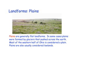 Landforms: Plains




Plains are generally flat landforms. In some cases plains
were formed by glaciers that pushed across the earth.
Most of the western half of Ohio is considered a plain.
Plains are also usually considered lowlands.
 