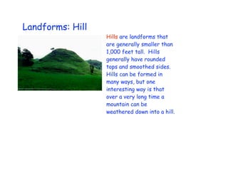 Landforms: Hill
                  Hills are landforms that
                  are generally smaller than
                  1,000 feet tall. Hills
                  generally have rounded
                  tops and smoothed sides.
                  Hills can be formed in
                  many ways, but one
                  interesting way is that
                  over a very long time a
                  mountain can be
                  weathered down into a hill.
 
