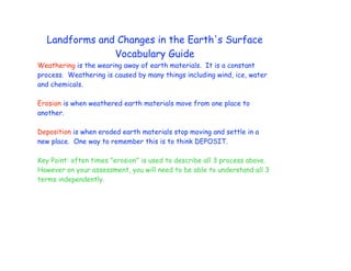 Landforms and Changes in the Earth's Surface
               Vocabulary Guide
Weathering is the wearing away of earth materials. It is a constant
process. Weathering is caused by many things including wind, ice, water
and chemicals.

Erosion is when weathered earth materials move from one place to
another.

Deposition is when eroded earth materials stop moving and settle in a
new place. One way to remember this is to think DEPOSIT.

Key Point: often times "erosion" is used to describe all 3 process above.
However on your assessment, you will need to be able to understand all 3
terms independently.
 
