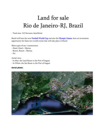 Land for sale
              Rio de Janeiro-RJ, Brazil
- Total area: 14.5 hectares, beachfront

Brazil will host the next Football World Cup and also the Olympic Games, here an investment
opportunity for these two world events that will take place in Brazil:

Main types of use / construction:
- Hotel, Hotel + Marina
- Resort, Resort + Marina
- Etc.

Aerial view:
- In blue: the Land Route to the Port of Itaguaí
- In White: the Sea Route to the Port of Itaguaí

Aerial photo:
 