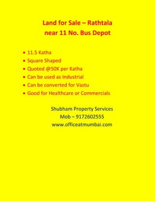 Land for Sale – Rathtala
near 11 No. Bus Depot
 11.5 Katha
 Square Shaped
 Quoted @50K per Katha
 Can be used as Industrial
 Can be converted for Vastu
 Good for Healthcare or Commercials
Shubham Property Services
Mob – 9172602555
www.officeatmumbai.com
 