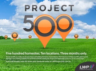 Five hundred homesites.Ten locations.Three months only.
Thanks to LWP, you really can pin your hopes on building the home of your dreams.That’s because, to help ease WA’s growing land
shortage, we’re making available five hundred homesites during July, August and September across ten of our communities.
Hurry! 89 already sold. Pin down your homesite today at LWPProject500.com.au
 