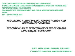 MAJOR LAND ACTORS IN LAND ADMINISTRATION AND
DEVELOPMENT IN GHANA
THE CRITICAL ROLES EXPECTED UNDER THE ENVISAGED
LAND BILL/ACT FOR GHANA
SURV. ISAAC BONSU KARIKARI, PhD, FGhIS
1ST
EXECUTIVE DIRECTOR, KARICEL FOUNDATION
OASL’S 20TH
ANNIVERSARY CELEBRATION (LAND CONFERENCE)
THEME: SUSTAINABLE LAND AND NATURAL RESOURCES IN GHANA: THE ROLE AND
RESPONSIBILITIES OF STAKEHOLDERS
GHANA INSTITUTE OF MANAGEMENT AND PUBLIC ADMINISTRATION (GIMPA),
ACCRA.
13TH
– 14TH
OCTOBER, 2016
 