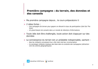 412/06/13 21:58
Première campagne : du terrain, des données et
des conseils
  Ma première campagne depuis… le cours préparatoire 
  2 idées fortes :
>  Une campagne de terrain pour gagner en élevant le taux de participation (Get Out The
Vote)
>  Un grand besoin de conseils dans un monde de rétention d’informations
  Toute idée doit être challengée, toute action doit s’appuyer sur des
données
  La connaissance du terrain est un préalable indispensable, sachant :
>  Que les militants connaissent leur ville mais mal leur circonscription
>  La sociologie militante implique des biais dans la conduite des campagnes (attraction
vers les centres géographiques)
@landfried #PDFFrance landfried
 