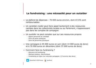 612/06/13 21:58
Le fundraising : une nécessité pour un outsider
  Le plafond de dépenses : 70 000 euros environ, dont 47,5% sont
remboursables
  Un candidat insider peut faire appel tacitement à des ressources
cachées dans les collectivités locales ou au Parlement, n’apparaissant
pas dans les comptes de campagne
  Un oustider ne peut compter que sur ses ressources propres
>  Apport personnel du candidat
>  Dons de partis politiques
>  Dons de personnes physiques
  Une campagne à 45 000 euros en juin (dont 14 000 euros de dons)
et à 70 000 euros en décembre (dont 37 000 euros de dons)
  Comment faire du fundraising ?
>  Réunions de fundraising
>  Mailings postaux, électroniques
>  Fundraising en ligne (sur seconde campagne, 1/3 environ des dons)
@landfried #PDFFrance landfried
 