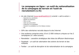 712/06/13 21:58
La campagne en ligne : un outil de nationalisation
de la campagne de terrain et l’outil de
recrutement (1/5)
  Un site Internet (www.landfried2012.fr) orienté « call to action »
>  Rejoindre les volontaires
>  Appeler les électeurs
>  Faire un don
>  Voter par procuration
>  S’abonner à la newsletter
>  Soutenir la candidature sur les réseaux sociaux
>  Etc.
  50% des volontaires recrutés depuis le site Internet
  Une audience comprise entre 10 et 13 000 visiteurs uniques sur les 2
campagnes (cf. slide suivant)
  Newsletter : caractère stratégique des listes de diffusion électronique
  Facebook : un outil de valorisation des actions de terrain et des
militants
  Twitter : un outil de disruption et de nationalisation de la campagne
 