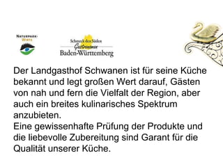 Der Landgasthof Schwanen ist für seine Küche
bekannt und legt großen Wert darauf, Gästen
von nah und fern die Vielfalt der Region, aber
auch ein breites kulinarisches Spektrum
anzubieten.
Eine gewissenhafte Prüfung der Produkte und
die liebevolle Zubereitung sind Garant für die
Qualität unserer Küche.
 