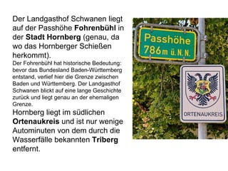 Der Landgasthof Schwanen liegt
auf der Passhöhe Fohrenbühl in
der Stadt Hornberg (genau, da
wo das Hornberger Schießen
herkommt).
Der Fohrenbühl hat historische Bedeutung:
bevor das Bundesland Baden-Württemberg
entstand, verlief hier die Grenze zwischen
Baden und Württemberg. Der Landgasthof
Schwanen blickt auf eine lange Geschichte
zurück und liegt genau an der ehemaligen
Grenze.
Hornberg liegt im südlichen
Ortenaukreis und ist nur wenige
Autominuten von dem durch die
Wasserfälle bekannten Triberg
entfernt.
 