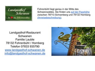 Fohrenbühl liegt genau in der Mitte des
Schwarzwaldes. Sie finden uns auf der Passhöhe
zwischen 78713 Schramberg und 78132 Hornberg
(Anreisebeschreibung).
Landgasthof-Restaurant
Schwanen
Familie Lauble
78132 Fohrenbühl / Hornberg
Telefon 07833 935790
www.landgasthof-schwanen.de
info@landgasthof-schwanen.de
 