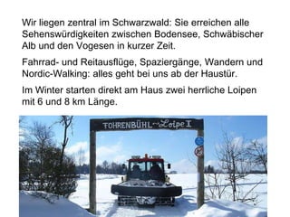 Wir liegen zentral im Schwarzwald: Sie erreichen alle
Sehenswürdigkeiten zwischen Bodensee, Schwäbischer
Alb und den Vogesen in kurzer Zeit.
Fahrrad- und Reitausflüge, Spaziergänge, Wandern und
Nordic-Walking: alles geht bei uns ab der Haustür.
Im Winter starten direkt am Haus zwei herrliche Loipen
mit 6 und 8 km Länge.
 