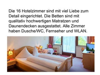 Die 16 Hotelzimmer sind mit viel Liebe zum
Detail eingerichtet. Die Betten sind mit
qualitativ hochwertigen Matratzen und
Daunendecken ausgestattet. Alle Zimmer
haben Dusche/WC, Fernseher und WLAN.
 