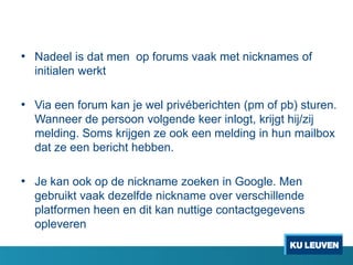 • Nadeel is dat men op forums vaak met nicknames of
initialen werkt

• Via een forum kan je wel privéberichten (pm of pb) sturen.
Wanneer de persoon volgende keer inlogt, krijgt hij/zij
melding. Soms krijgen ze ook een melding in hun mailbox
dat ze een bericht hebben.

• Je kan ook op de nickname zoeken in Google. Men
gebruikt vaak dezelfde nickname over verschillende
platformen heen en dit kan nuttige contactgegevens
opleveren

 