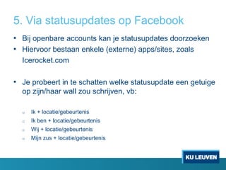 5. Via statusupdates op Facebook
• Bij openbare accounts kan je statusupdates doorzoeken
• Hiervoor bestaan enkele (externe) apps/sites, zoals
Icerocket.com

• Je probeert in te schatten welke statusupdate een getuige
op zijn/haar wall zou schrijven, vb:
o

Ik + locatie/gebeurtenis

o

Ik ben + locatie/gebeurtenis

o

Wij + locatie/gebeurtenis

o

Mijn zus + locatie/gebeurtenis

 