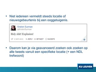 • Niet iedereen vermeldt steeds locatie of
nieuwsgebeurtenis bij een ooggetuigenis.

• Daarom kan je via geavanceerd zoeken ook zoeken op
alle tweets vanuit een specifieke locatie (+ een NDL
trefwoord)

 