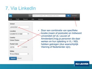 7. Via LinkedIn

• Door een combinatie van specifieke
locatie (naam of postcode) en trefwoord
universiteit (of vb. Leuven of
Amsterdam) krijg je personen die daar
werken en hun opleiding in VL / NDL
hebben gekregen (dus waarschijnlijk
Vlaming of Nederlander zijn).

 