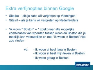 Extra verfijnopties binnen Google
• Site:be -- als je kans wil vergroten op Vlamingen
• Site:nl – als je kans wil vergroten op Nederlanders
• “ik woon * Boston” -- * zoekt naar alle mogelijke
combinaties van woorden tussen woon en Boston die je
moeilijk kan voorspellen en met “ik woon in Boston” niet
zou vinden
vb.

- Ik woon al heel lang in Boston
- Ik woon al heel mijn leven in Boston
- Ik woon graag in Boston

 