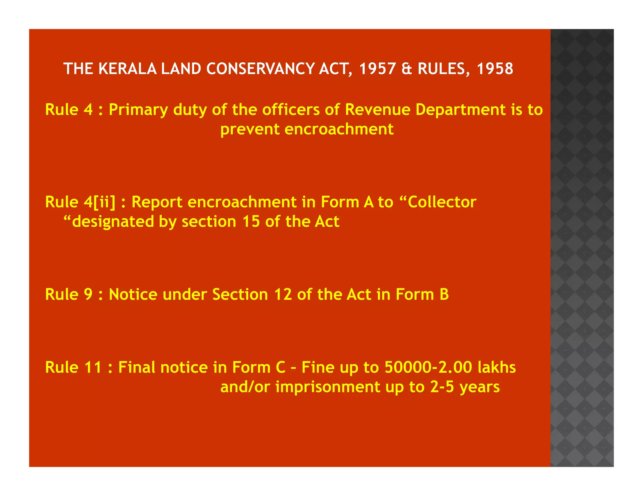 Rule 4 : Primary duty of the officers of Revenue Department is to 
prevent encroachment 
Rule 4[ii] : Report encroachment in Form A to “Collector 
“designated by section 15 of the Act 
Rule 9 : Notice under Section 12 of the Act in Form B 
Rule 11 : Final notice in Form C – Fine up to 50000-2.00 lakhs 
and/or imprisonment up to 2-5 years 
 