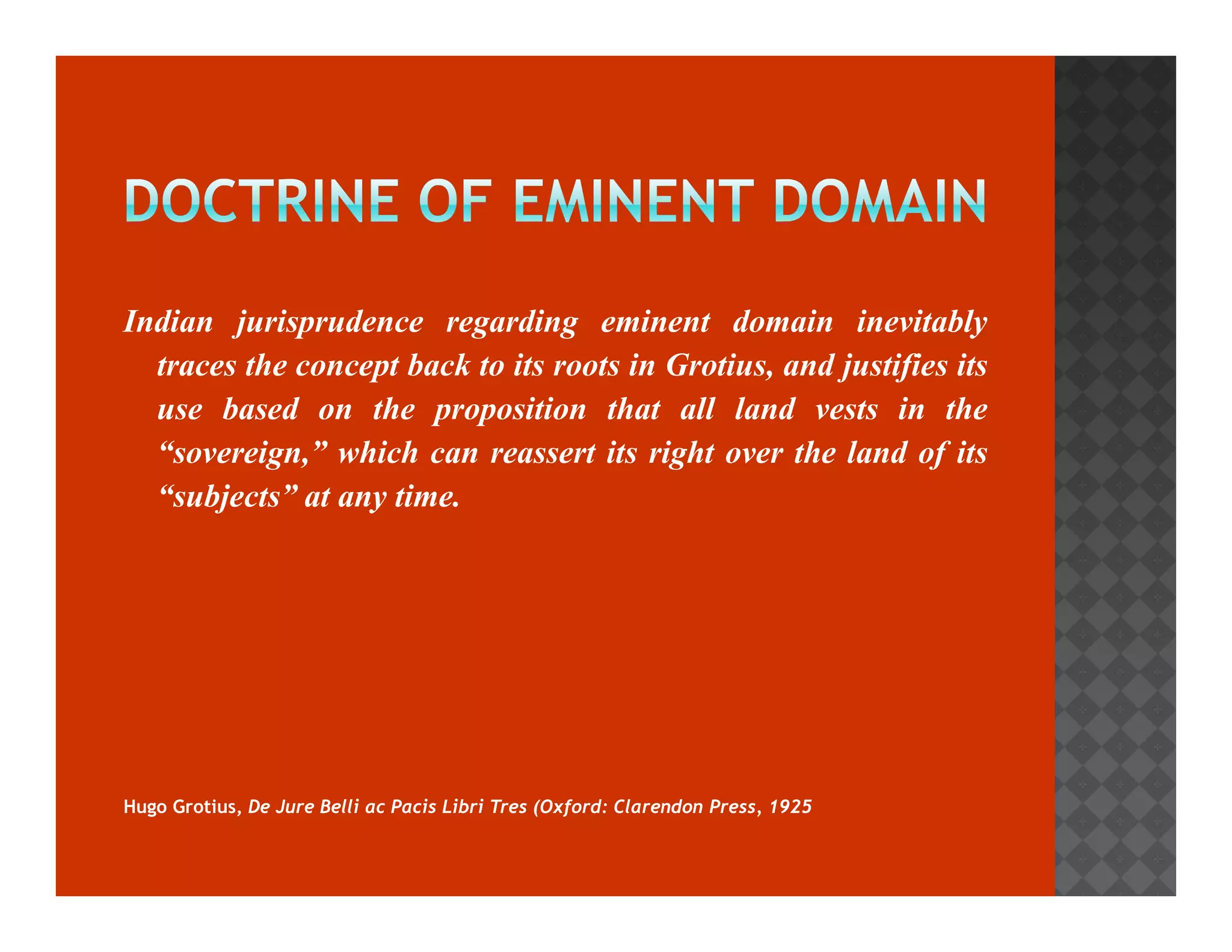 Indian jurisprudence regarding eminent domain inevitably 
traces the concept back to its roots in Grotius, and justifies its 
use based on the proposition that all land vests in the 
“sovereign,” which can reassert its right oovveerr tthhee llaanndd ooff iittss 
“subjects” at any time. 
Hugo Grotius, De Jure Belli ac Pacis Libri Tres (Oxford: Clarendon Press, 1925 
 