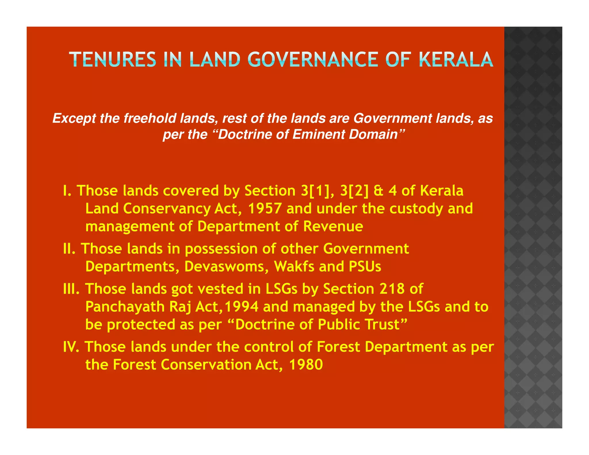 Except the freehold lands, rest of the lands are Government lands, as 
per the “Doctrine of Eminent Domain” 
I. Those lands covered by Section 3[1], 3[2]  4 of Kerala 
Land Conservancy Act, 1957 and under the custody and 
management of Department of Revenue 
II. Those lands in possession of other Government 
Departments, Devaswoms, Wakfs and PSUs 
III. Those lands got vested in LSGs by Section 218 of 
Panchayath Raj Act,1994 and managed by the LSGs and to 
be protected as per “Doctrine of Public Trust” 
IV. Those lands under the control of Forest Department as per 
the Forest Conservation Act, 1980 
 