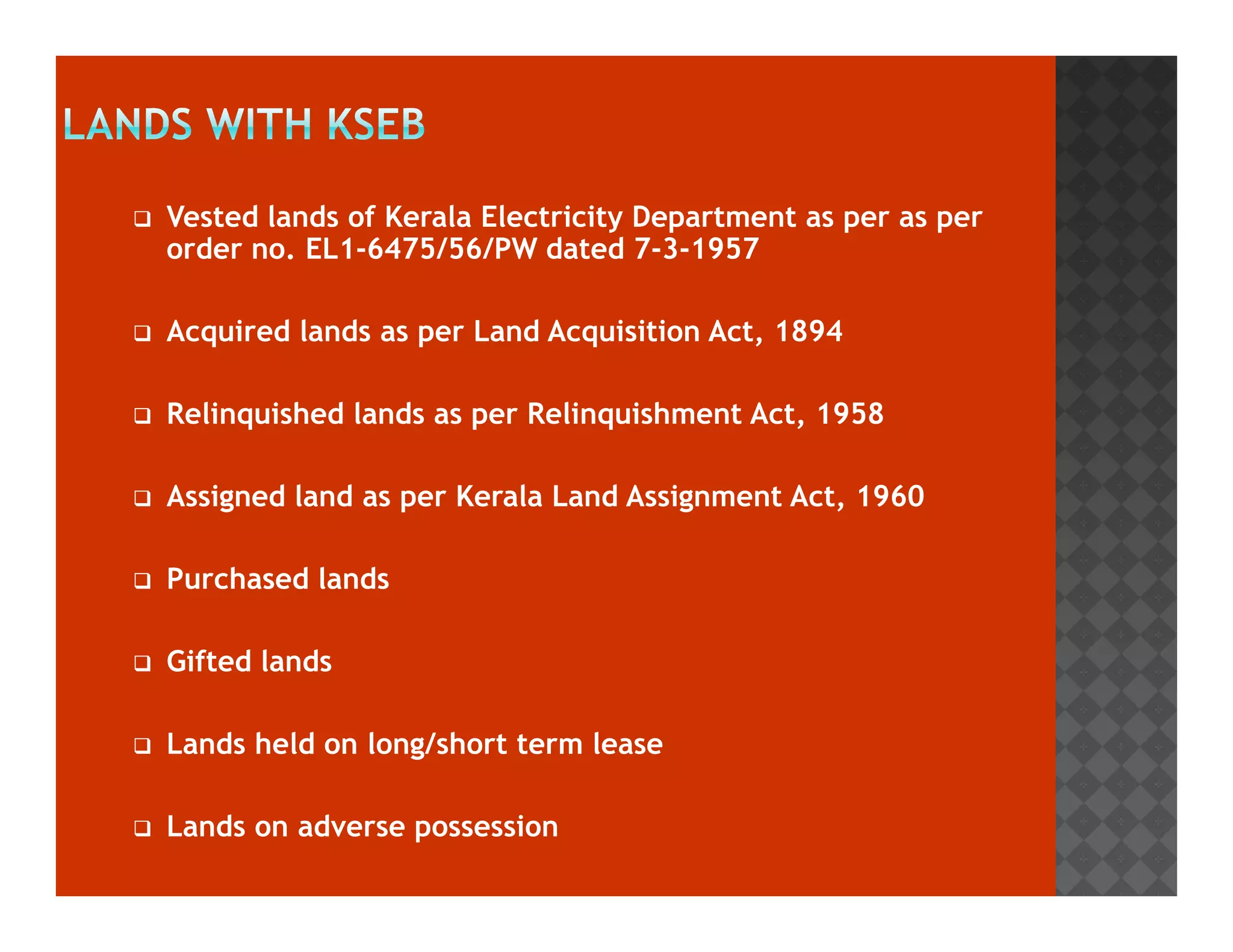 Vested lands of Kerala Electricity Department as per as per 
order no. EL1-6475/56/PW dated 7-3-1957 
 Acquired lands as per Land Acquisition Act, 1894 
 Relinquished lands as per Relinquishment Act, 1958 
 Assigned land as per Kerala Land Assignment Act, 1960 
 Purchased lands 
 Gifted lands 
 Lands held on long/short term lease 
 Lands on adverse possession 
 