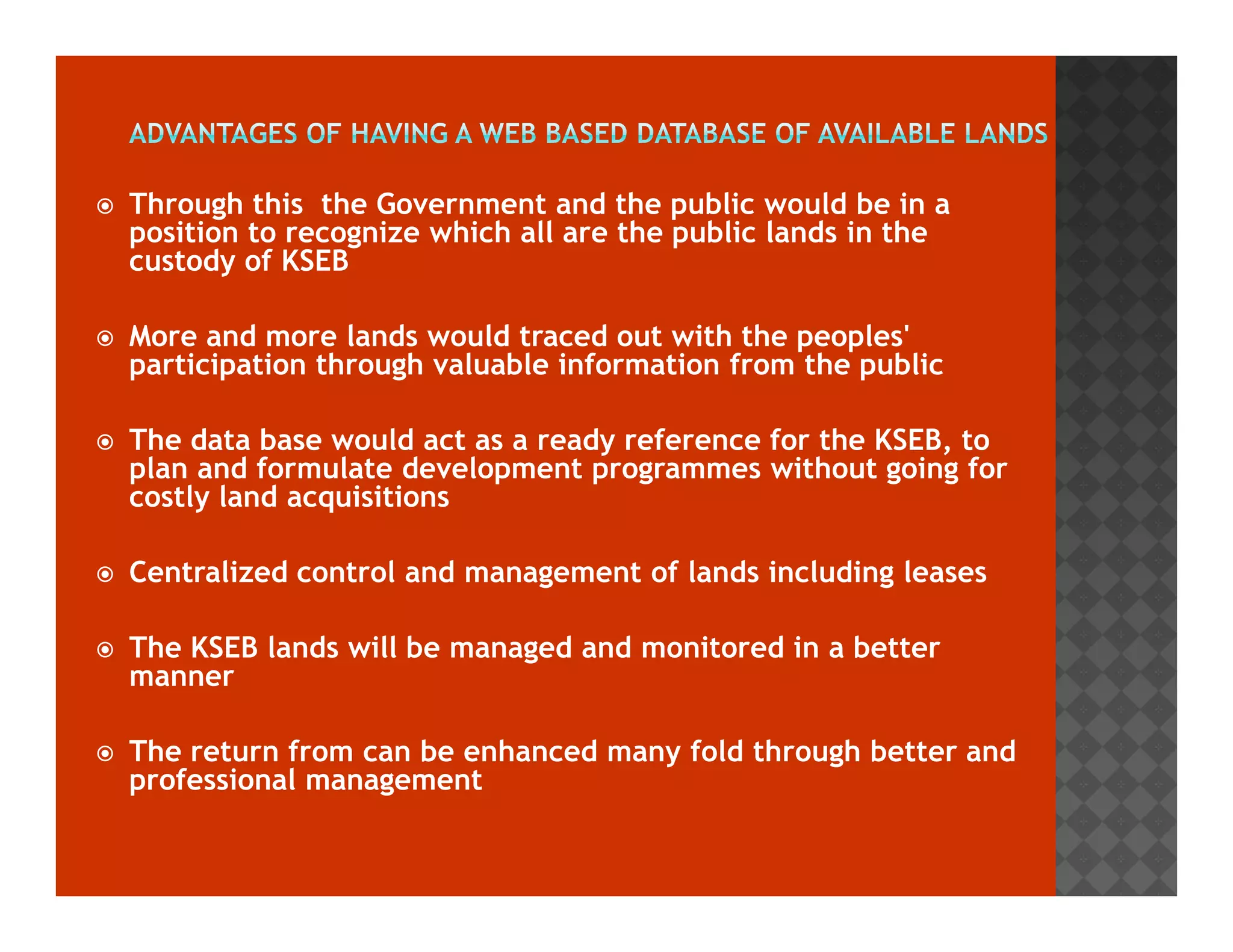 Through this the Government and the public would be in a 
position to recognize which all are the public lands in the 
custody of KSEB 
 More and more lands would traced out with the peoples' 
participation through valuable information from the public 
 The data base would act as a ready reference for the KSEB, to 
plan and formulate development programmes wwiitthhoouutt ggooiinngg ffoorr 
costly land acquisitions 
 Centralized control and management of lands including leases 
 The KSEB lands will be managed and monitored in a better 
manner 
 The return from can be enhanced many fold through better and 
professional management 
 