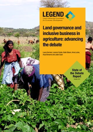 Land governance and
inclusive business in
agriculture: advancing
the debate
Laura German, Lorenzo Cotula, Katie Gibson, Anna Locke,
Anya Bonanno and Julian Quan
LEGENDLand: Enhancing Governance
for Economic Development
State of
the Debate
Report
October 2018
 