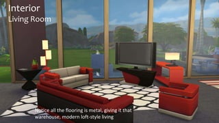 Interior 
Living Room 
Notice all the flooring is metal, giving it that 
warehouse, modern loft-style living 
 