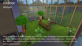 Interior 
Atrium 
Note: in the Sims 4, when you get close to trees, they disappear! Not good when taking 
pictures. This atrium is actually PACKED with trees! Just to also show you… there’s a Tiki 
Bar, virtual video game machine, a music stereo and various musical instruments. It’s the 
perfect party room!! 
 