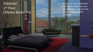 Interior 
3rd Floor 
(Master Bedroom) 
Go up one more level from 
the Science Room and you 
immediately can access the 
Master Bedroom with 
fireplace. 
 