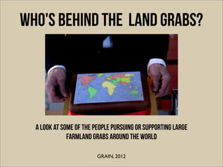 WHO'S BEHIND THE land grabs?




  A look at some of the people pursuing or supporting large
              farmland grabs around the world

                         GRAIN, 2012
 