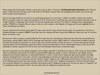 When people talk of land grabs in Africa, a name that crops up often is "Karuturi". Sai Ramakrishna Karuturi, India's "King of
Roses", made his fortune farming roses in East Africa for European markets. Now he's ploughing those proﬁts into his next big
African project: food production.

Karuturi has huge ambitions. He wants to set up farming operations on more than 1 million ha, mainly in eastern and southern
Africa, to produce maize, rice, sugar cane and palm oil. "In 5–10 years time I would like to be seen and compared with peers such as
Cargill or ADM or the Bunges of the world," he says. He's already taken control of 311,700 ha in Ethiopia, and is negotiating for
another 370,000 ha in Tanzania. Plans are also in train for a farm project in the Republic of Congo, and fruit and vegetable farms in
Sudan, Mozambique and Ghana.

Karuturi calls Africa's farmlands "green gold". It's easy to see why. For every hectare he puts under rice production on his farm in
Gambela, Ethiopia, he expects US$660 in proﬁt per year. His company will have to pay only US$46 per hectare per year for the land,
labour and water it uses.

But Karuturi’s skill as a farmer is questionable. His ﬁrst maize harvest in Gambela was destroyed by a ﬂood that overwhelmed his
canal system, causing US$15 million-worth of damage and requiring a further US$15 million for reinforcement. Unable to bring all
the lands he's leased into production on time, he has tried to sub-let chunks to Indian farmers on a revenue-sharing basis. This has
caused problems with the Ethiopian government. When several hundred Indians arrived at Addis Ababa airport at the end of 2011,
ostensibly as machine operators for the Karuturi farm, the Ethiopian Government turned them away.

Karuturi's operations are also deeply entangled in land conﬂicts, especially in Gambela. According to a 2012 report by Human Rights
Watch, the Ethiopian Government is forcibly relocating 70,000 indigenous people in western Gambela to new villages that lack
adequate food, farmland, healthcare, or educational facilities, in order to make way for large-scale agricultural projects of foreign
investors, including Karuturi. The report said that crops belonging to local Anuak communities were cleared without consent to
make way for the Karuturi operations, and that residents of Ilea, a village of over 1,000 people within Karuturi's lease area, were told
by the Ethiopian government that they would be moved in 2012 as part of its "villagisation programme". Karuturi, however, denies
any connection between his company's activities and the government's villagisation programme. He says the report is "hogwash" and
"a completely jaundiced western vision". He even denies that the villagisation programme exists.



                                                           Sai Ramakrishna Karuturi
 
